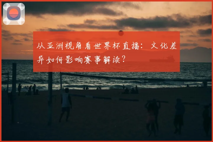 从亚洲视角看世界杯直播：文化差异如何影响赛事解读？