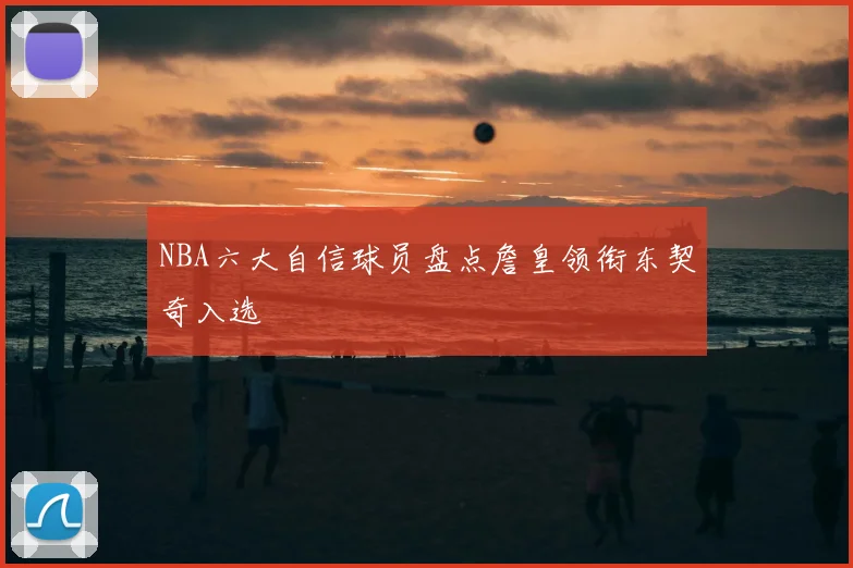 NBA六大自信球员盘点詹皇领衔东契奇入选