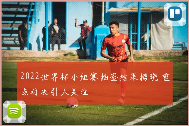 2022世界杯小组赛抽签结果揭晓 重点对决引人关注