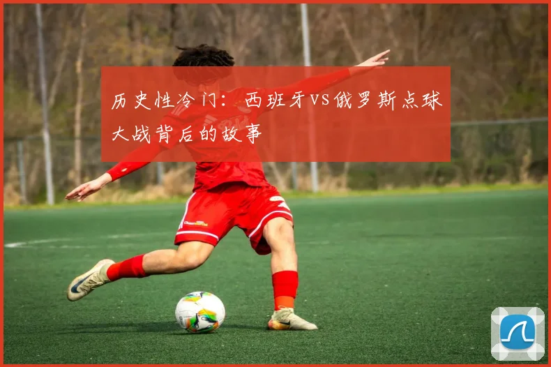 历史性冷门：西班牙vs俄罗斯点球大战背后的故事