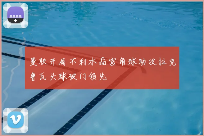曼联开局不利水晶宫角球助攻拉克鲁瓦头球破门领先
