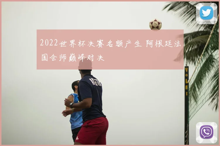 2022世界杯决赛名额产生 阿根廷法国会师巅峰对决