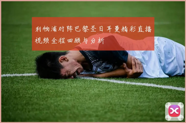 利物浦对阵巴黎圣日耳曼精彩直播视频全程回顾与分析