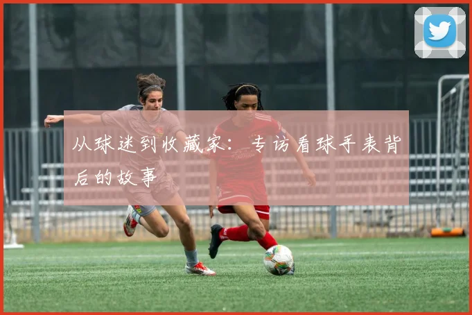从球迷到收藏家：专访看球手表背后的故事