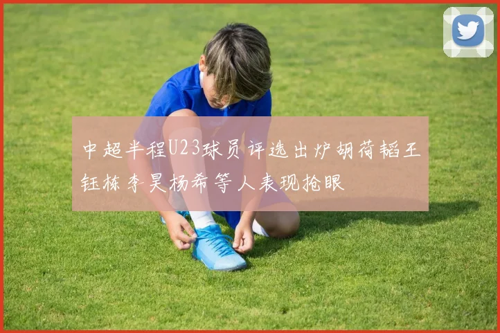 中超半程U23球员评选出炉胡荷韬王钰栋李昊杨希等人表现抢眼