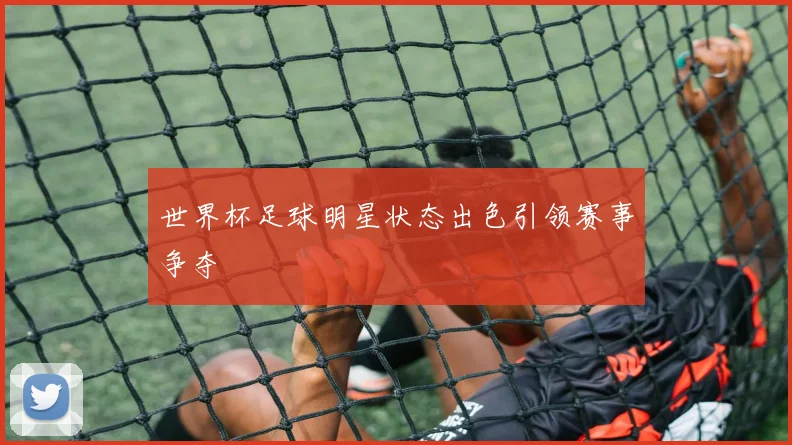 世界杯足球明星状态出色引领赛事争夺