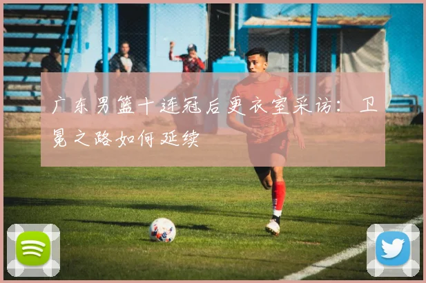 广东男篮十连冠后更衣室采访：卫冕之路如何延续