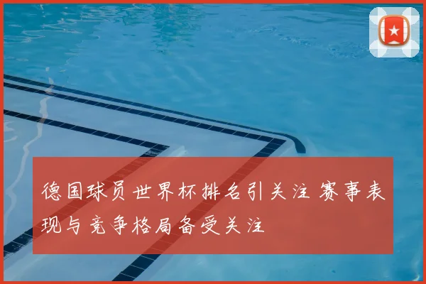 德国球员世界杯排名引关注 赛事表现与竞争格局备受关注
