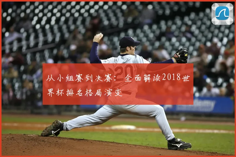 从小组赛到决赛:全面解读2018世界杯排名格局演变