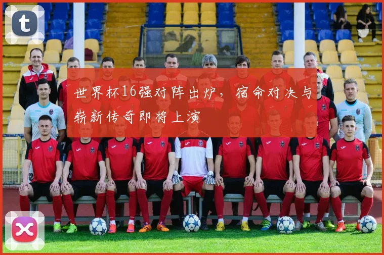 世界杯16强对阵出炉，宿命对决与崭新传奇即将上演