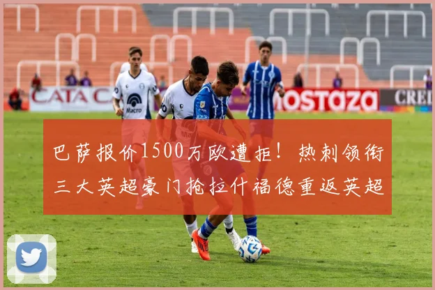 巴萨报价1500万欧遭拒！热刺领衔三大英超豪门抢拉什福德重返英超_边路_曼联_曼联