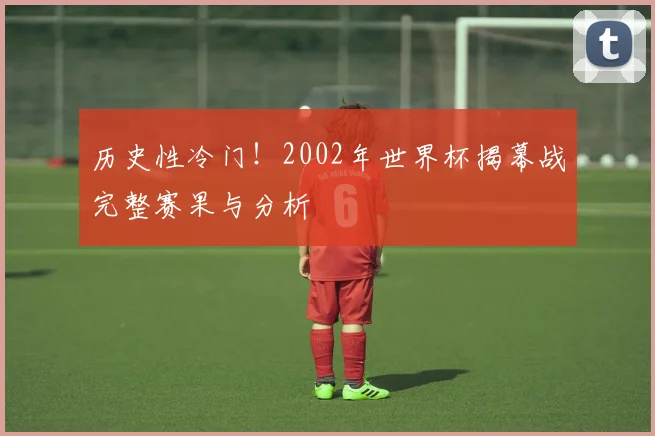 历史性冷门!2002年世界杯揭幕战完整赛果与分析