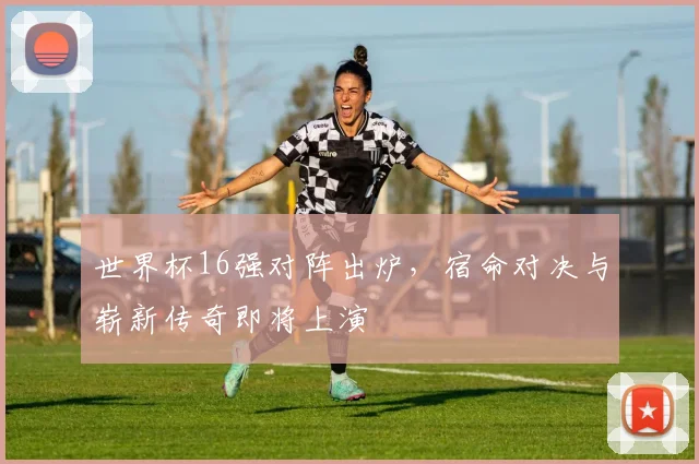 世界杯16强对阵出炉，宿命对决与崭新传奇即将上演