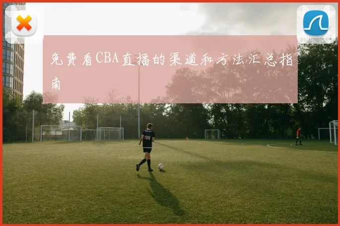 免费看CBA直播的渠道和方法汇总指南