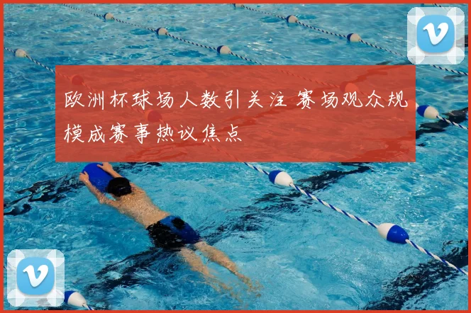 欧洲杯球场人数引关注 赛场观众规模成赛事热议焦点