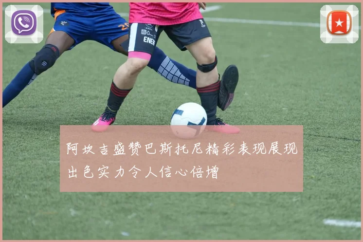 阿坎吉盛赞巴斯托尼精彩表现展现出色实力令人信心倍增