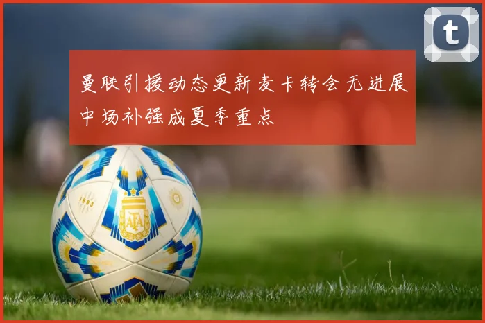 曼联引援动态更新麦卡转会无进展中场补强成夏季重点