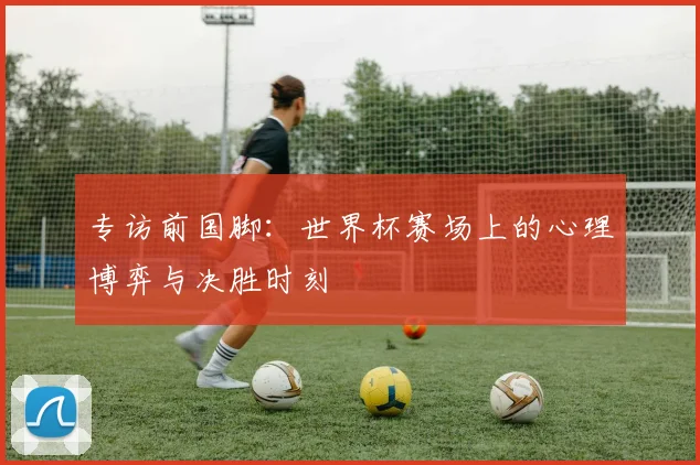专访前国脚：世界杯赛场上的心理博弈与决胜时刻