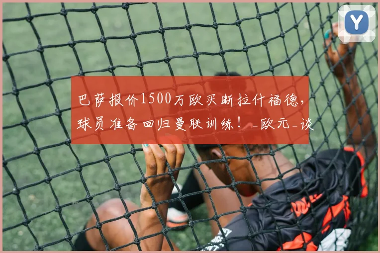 巴萨报价1500万欧买断拉什福德,球员准备回归曼联训练!_欧元_谈判_赛季