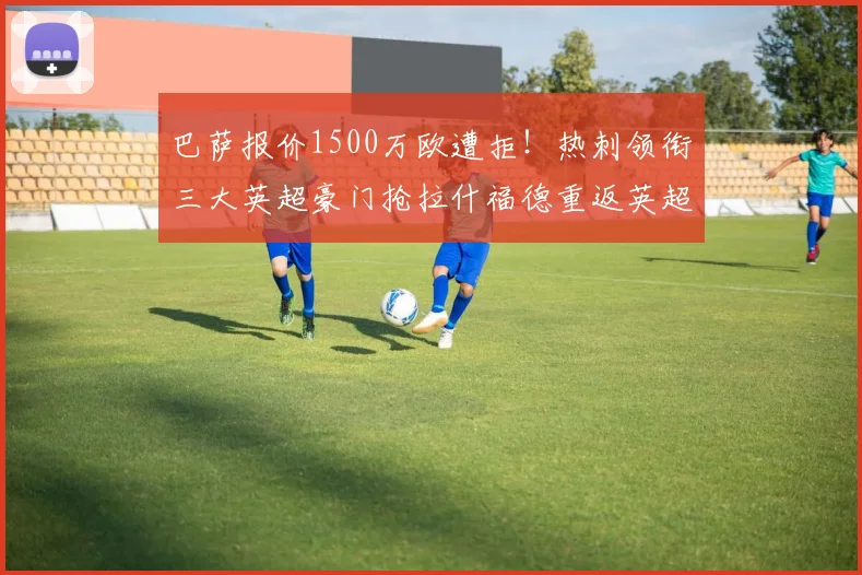 巴萨报价1500万欧遭拒！热刺领衔三大英超豪门抢拉什福德重返英超_边路_曼联_曼联