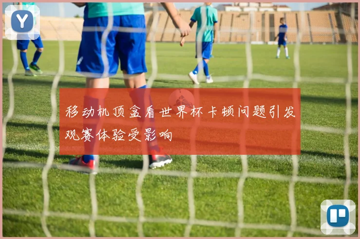 移动机顶盒看世界杯卡顿问题引发观赛体验受影响