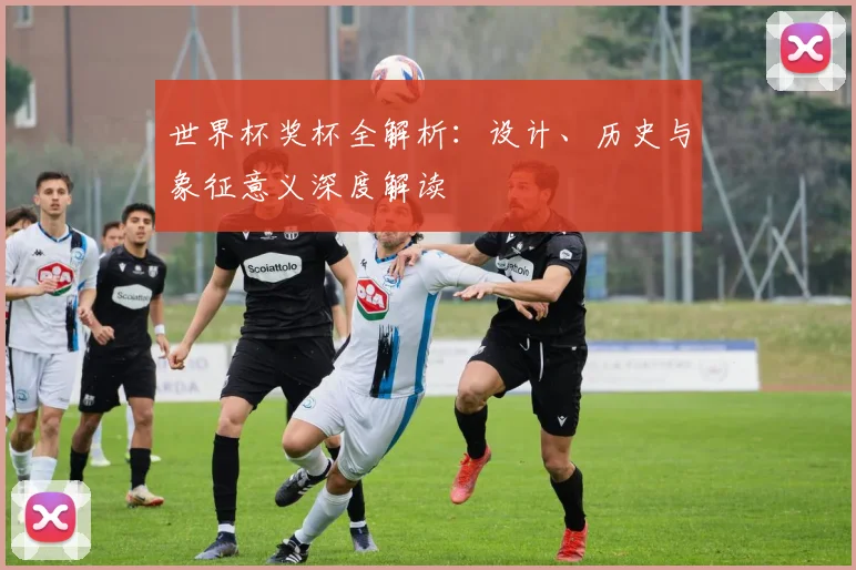 世界杯奖杯全解析:设计、历史与象征意义深度解读