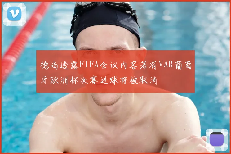 德尚透露FIFA会议内容若有VAR葡萄牙欧洲杯决赛进球将被取消