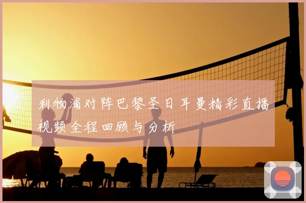利物浦对阵巴黎圣日耳曼精彩直播视频全程回顾与分析