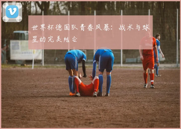 世界杯德国队青春风暴：战术与球星的完美结合