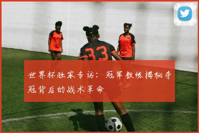 世界杯独家专访：冠军教练揭秘夺冠背后的战术革命