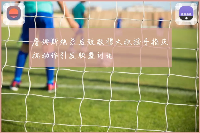 詹姆斯绝杀后致敬穆大叔摇手指庆祝动作引发联盟讨论