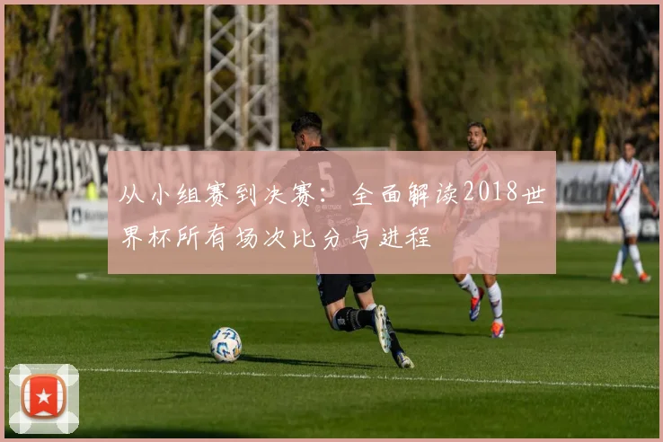 从小组赛到决赛：全面解读2018世界杯所有场次比分与进程