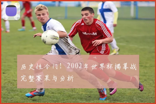 历史性冷门!2002年世界杯揭幕战完整赛果与分析