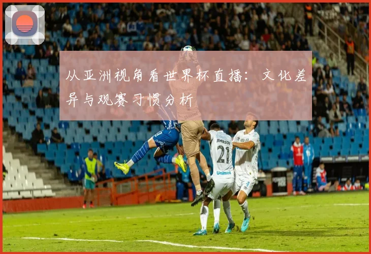 从亚洲视角看世界杯直播：文化差异与观赛习惯分析
