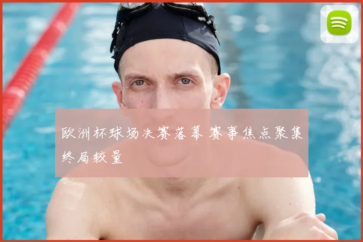 欧洲杯球场决赛落幕 赛事焦点聚集终局较量