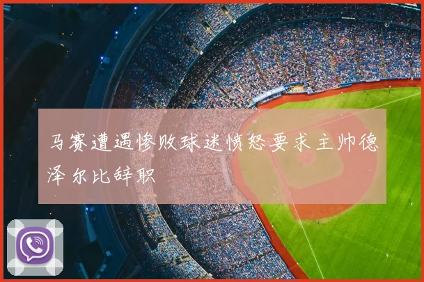 马赛遭遇惨败球迷愤怒要求主帅德泽尔比辞职