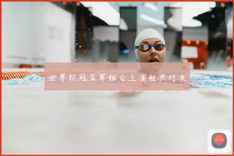 世界杯冠亚军组合上演经典对决