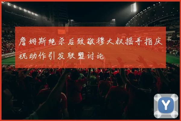 詹姆斯绝杀后致敬穆大叔摇手指庆祝动作引发联盟讨论