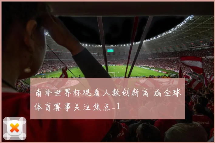 南非世界杯观看人数创新高 成全球体育赛事关注焦点_1