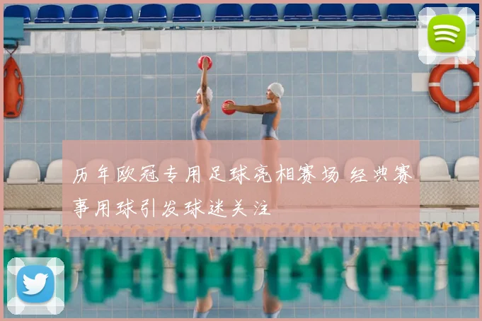 历年欧冠专用足球亮相赛场 经典赛事用球引发球迷关注