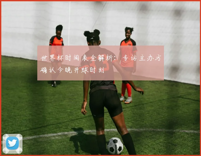 世界杯时间表全解析：专访主办方确认今晚开球时刻
