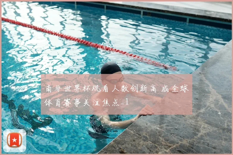 南非世界杯观看人数创新高 成全球体育赛事关注焦点_1