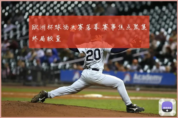 欧洲杯球场决赛落幕 赛事焦点聚集终局较量